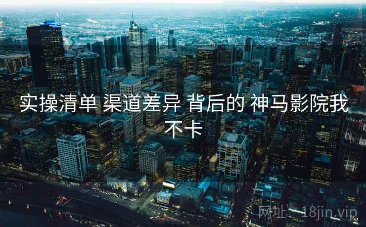 实操清单 渠道差异 背后的 神马影院我不卡 第2张 实操清单 渠道差异 背后的 神马影院我不卡 第2张